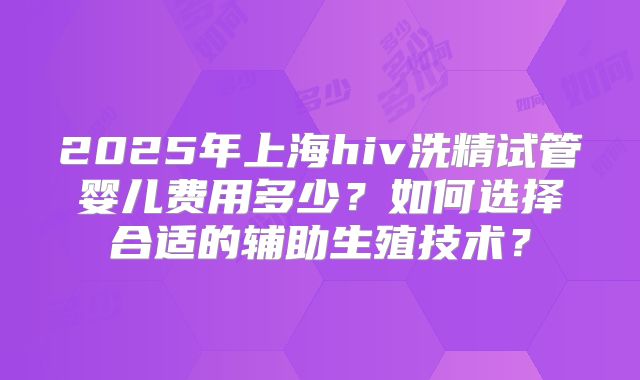 2025年上海hiv洗精试管婴儿费用多少？如何选择合适的辅助生殖技术？
