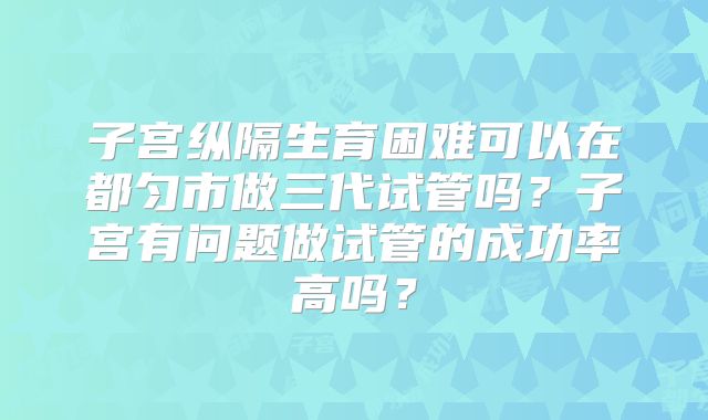 子宫纵隔生育困难可以在都匀市做三代试管吗？子宫有问题做试管的成功率高吗？