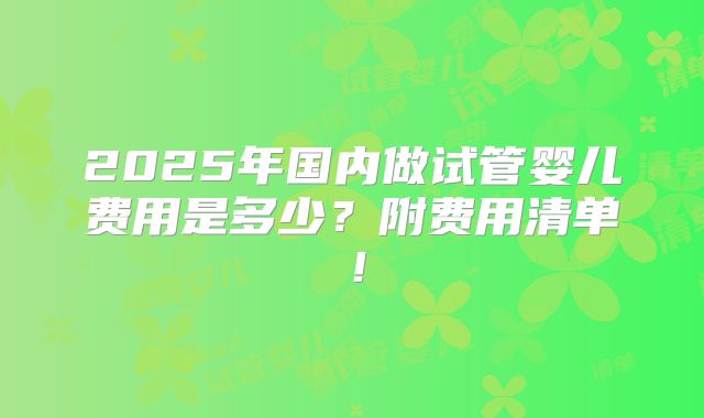 2025年国内做试管婴儿费用是多少?附费用清单!