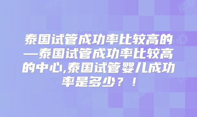 泰国试管成功率比较高的—泰国试管成功率比较高的中心,泰国试管婴儿成功率是多少？！