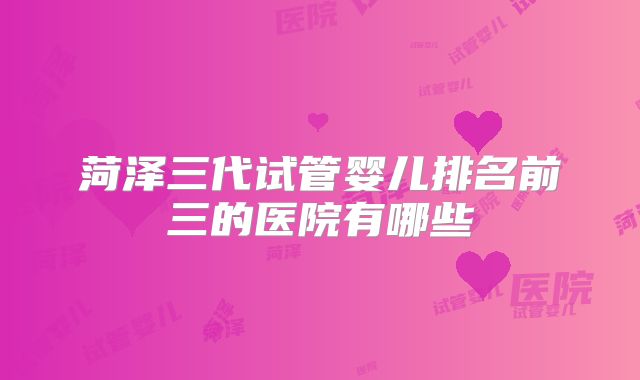 菏泽三代试管婴儿排名前三的医院有哪些