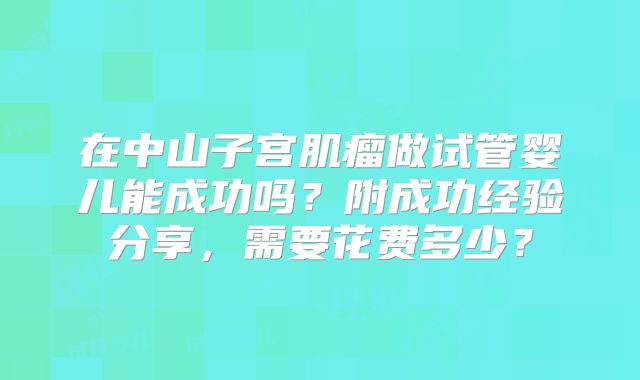 在中山子宫肌瘤做试管婴儿能成功吗？附成功经验分享，需要花费多少？