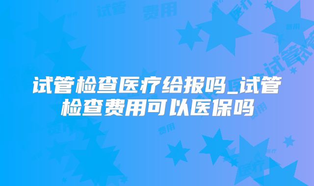 试管检查医疗给报吗_试管检查费用可以医保吗
