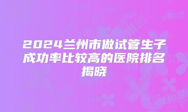 2024兰州市做试管生子成功率比较高的医院排名揭晓