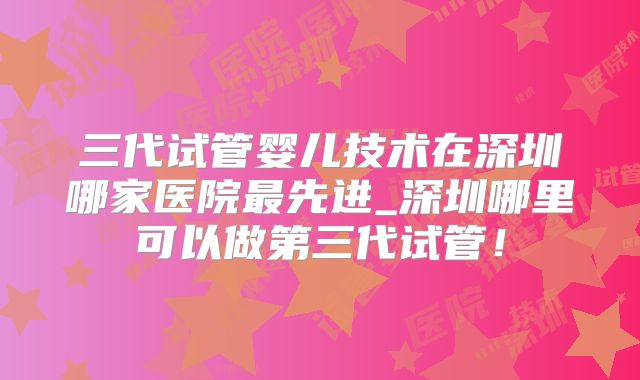 三代试管婴儿技术在深圳哪家医院最先进_深圳哪里可以做第三代试管！
