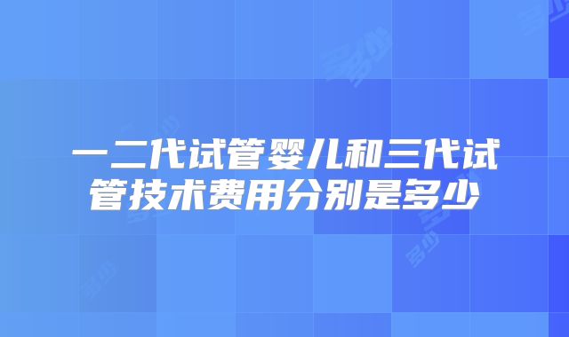 一二代试管婴儿和三代试管技术费用分别是多少