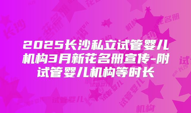 2025长沙私立试管婴儿机构3月新花名册宣传-附试管婴儿机构等时长