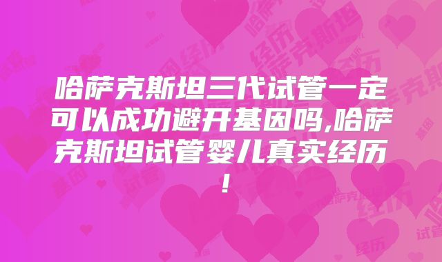 哈萨克斯坦三代试管一定可以成功避开基因吗,哈萨克斯坦试管婴儿真实经历！