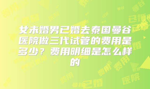 女未婚男已婚去泰国曼谷医院做三代试管的费用是多少?费用明细是怎么样的