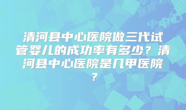 清河县中心医院做三代试管婴儿的成功率有多少?清河县中心医院是几甲医院?