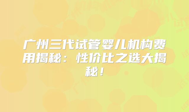 广州三代试管婴儿机构费用揭秘：性价比之选大揭秘！