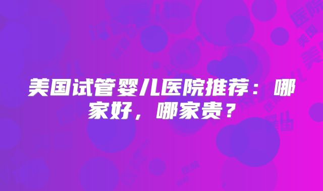 美国试管婴儿医院推荐：哪家好，哪家贵？