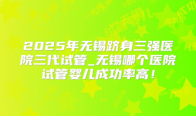 2025年无锡跻身三强医院三代试管_无锡哪个医院试管婴儿成功率高！