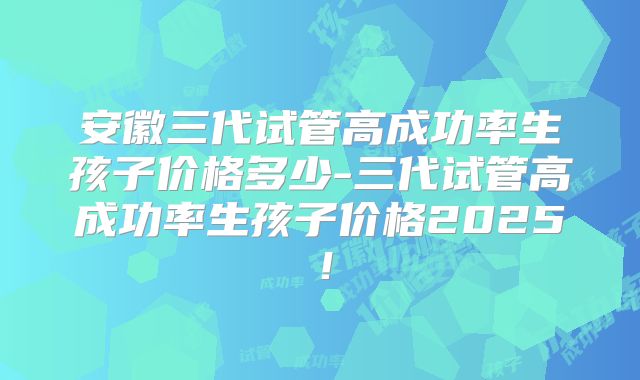 安徽三代试管高成功率生孩子价格多少-三代试管高成功率生孩子价格2025!
