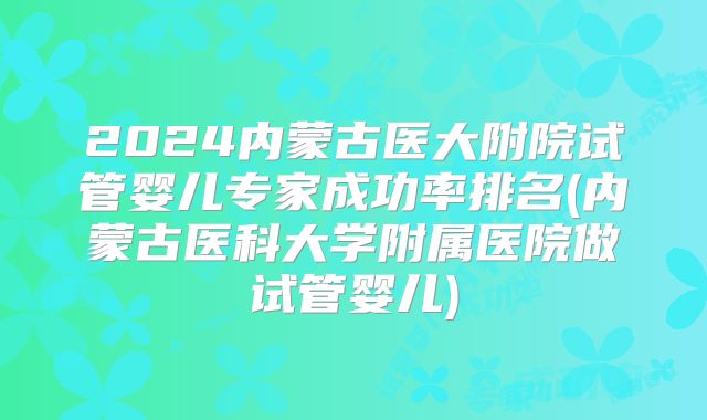 2024内蒙古医大附院试管婴儿专家成功率排名(内蒙古医科大学附属医院做试管婴儿)