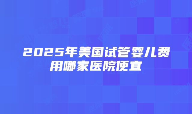 2025年美国试管婴儿费用哪家医院便宜
