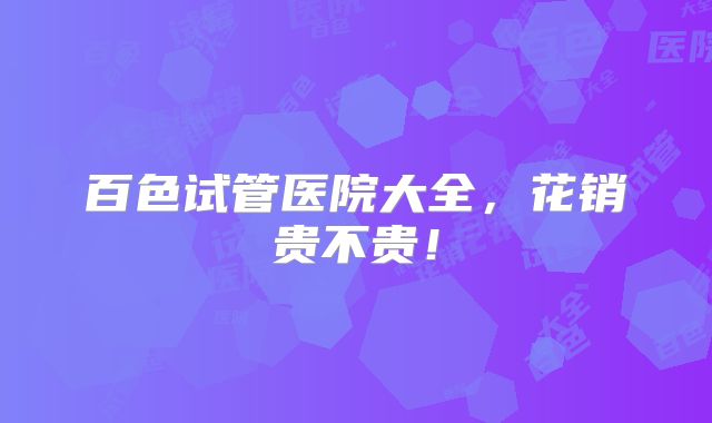 百色试管医院大全，花销贵不贵！