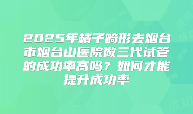 2025年精子畸形去烟台市烟台山医院做三代试管的成功率高吗?如何才能提升成功率