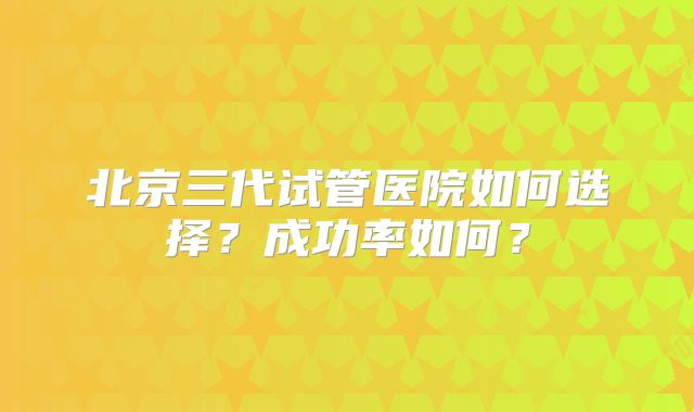 北京三代试管医院如何选择？成功率如何？