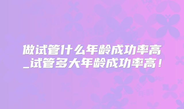 做试管什么年龄成功率高_试管多大年龄成功率高！