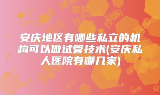 安庆地区有哪些私立的机构可以做试管技术(安庆私人医院有哪几家)