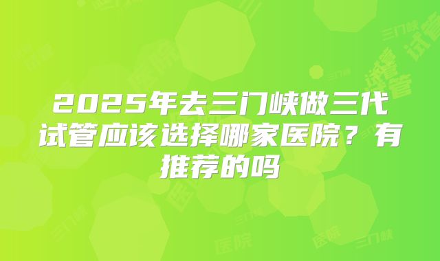 2025年去三门峡做三代试管应该选择哪家医院？有推荐的吗