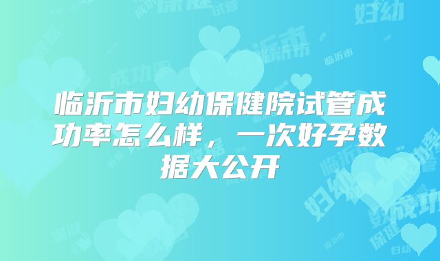 临沂市妇幼保健院试管成功率怎么样,一次好孕数据大公开