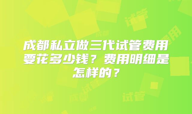 成都私立做三代试管费用要花多少钱？费用明细是怎样的？