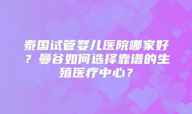 泰国试管婴儿医院哪家好？曼谷如何选择靠谱的生殖医疗中心？