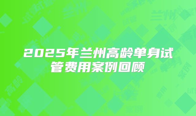 2025年兰州高龄单身试管费用案例回顾