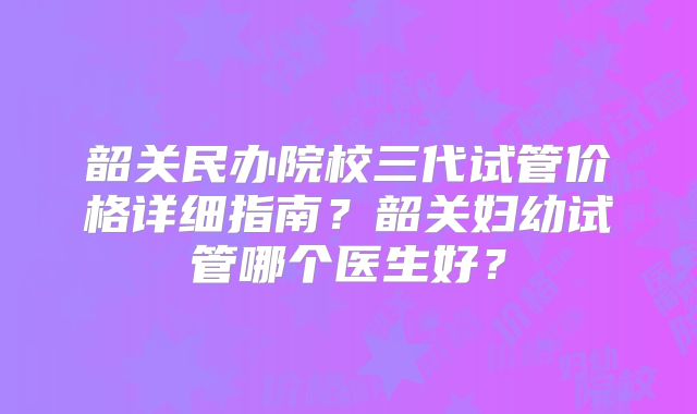 韶关民办院校三代试管价格详细指南？韶关妇幼试管哪个医生好？