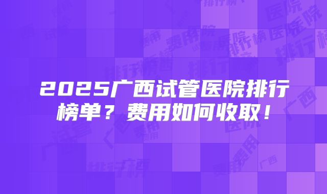 2025广西试管医院排行榜单?费用如何收取!