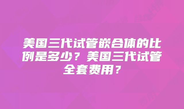 美国三代试管嵌合体的比例是多少？美国三代试管全套费用？