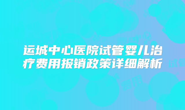 运城中心医院试管婴儿治疗费用报销政策详细解析