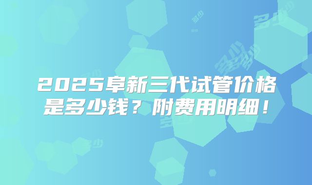 2025阜新三代试管价格是多少钱？附费用明细！