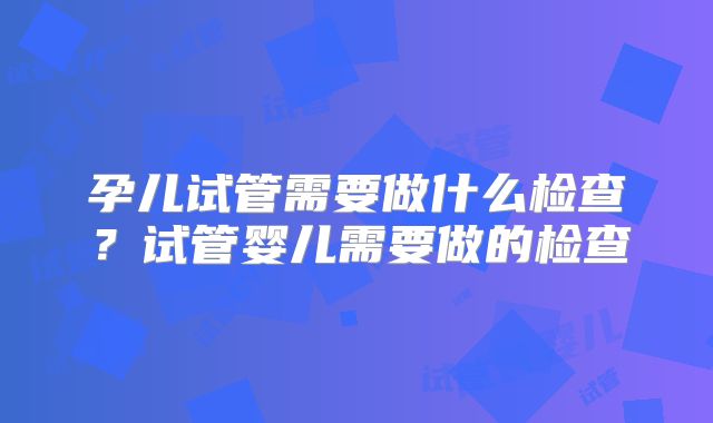 孕儿试管需要做什么检查？试管婴儿需要做的检查