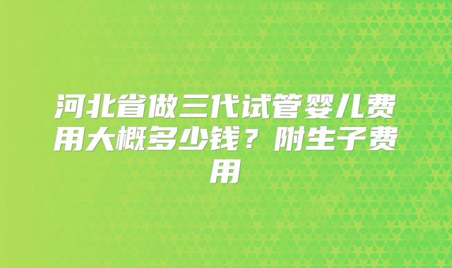 河北省做三代试管婴儿费用大概多少钱？附生子费用