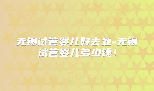 无锡试管婴儿好去处-无锡试管婴儿多少钱！