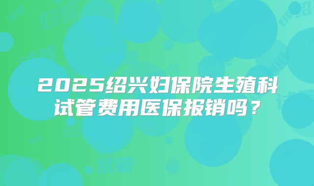 2025绍兴妇保院生殖科试管费用医保报销吗？