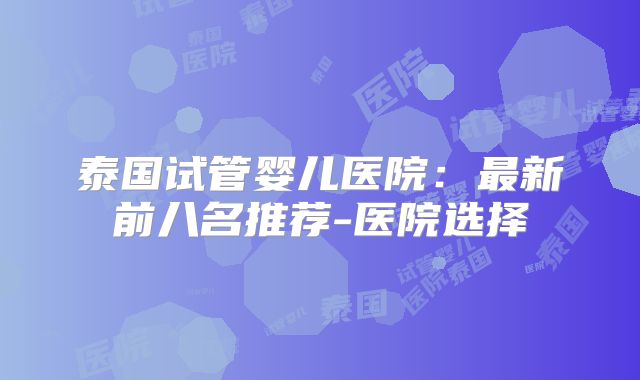 泰国试管婴儿医院：最新前八名推荐-医院选择