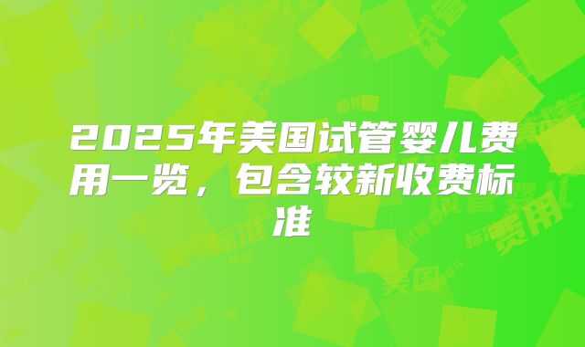 2025年美国试管婴儿费用一览，包含较新收费标准