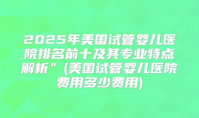 2025年美国试管婴儿医院排名前十及其专业特点解析”(美国试管婴儿医院费用多少费用)