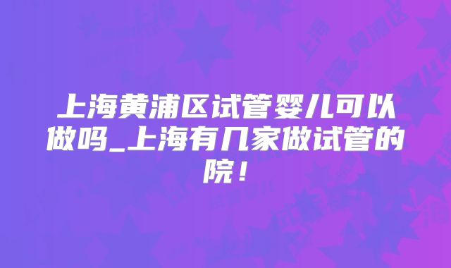 上海黄浦区试管婴儿可以做吗_上海有几家做试管的院！
