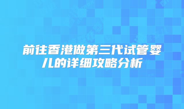 前往香港做第三代试管婴儿的详细攻略分析