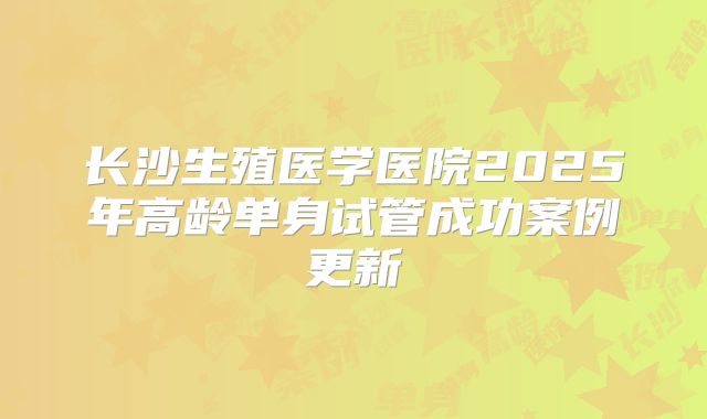 长沙生殖医学医院2025年高龄单身试管成功案例更新
