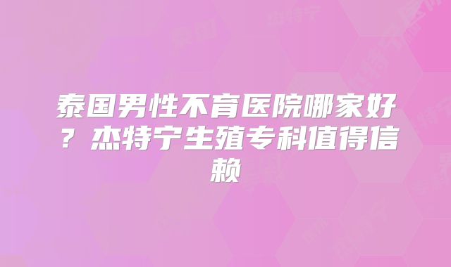 泰国男性不育医院哪家好？杰特宁生殖专科值得信赖