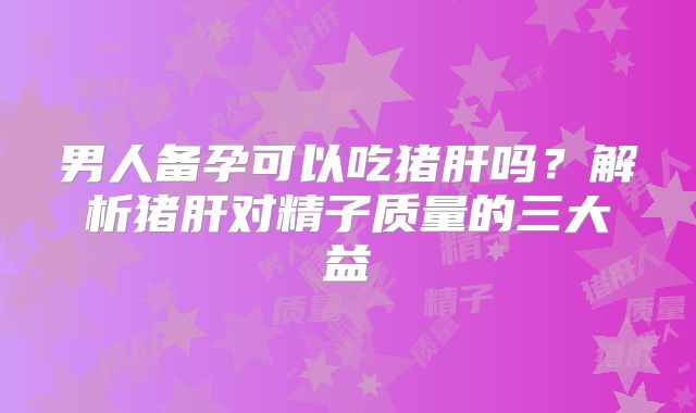 男人备孕可以吃猪肝吗？解析猪肝对精子质量的三大益