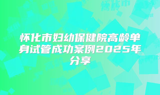 怀化市妇幼保健院高龄单身试管成功案例2025年分享