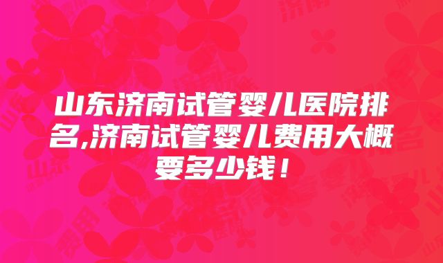 山东济南试管婴儿医院排名,济南试管婴儿费用大概要多少钱！