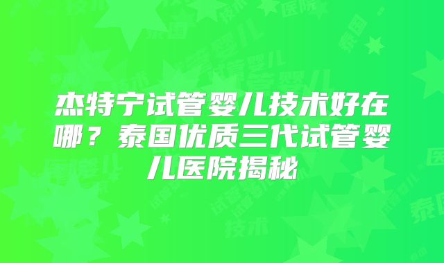杰特宁试管婴儿技术好在哪？泰国优质三代试管婴儿医院揭秘